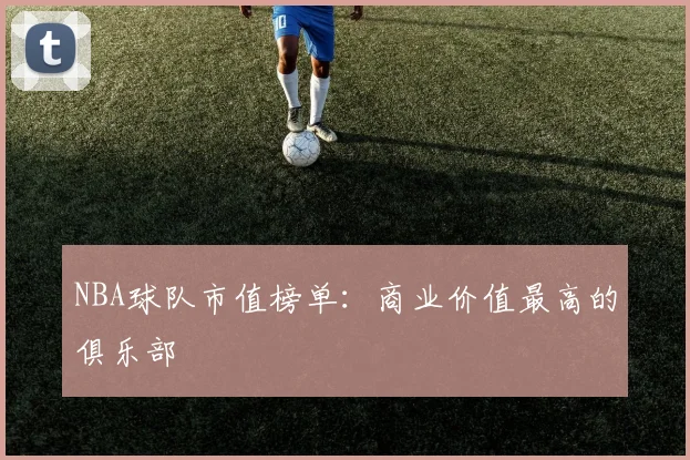 NBA球队市值榜单：商业价值最高的俱乐部