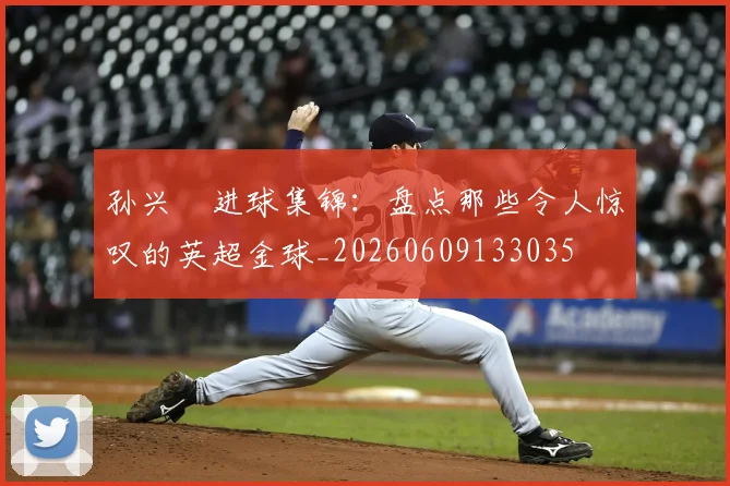 孙兴慜进球集锦:盘点那些令人惊叹的英超金球_20260609133035