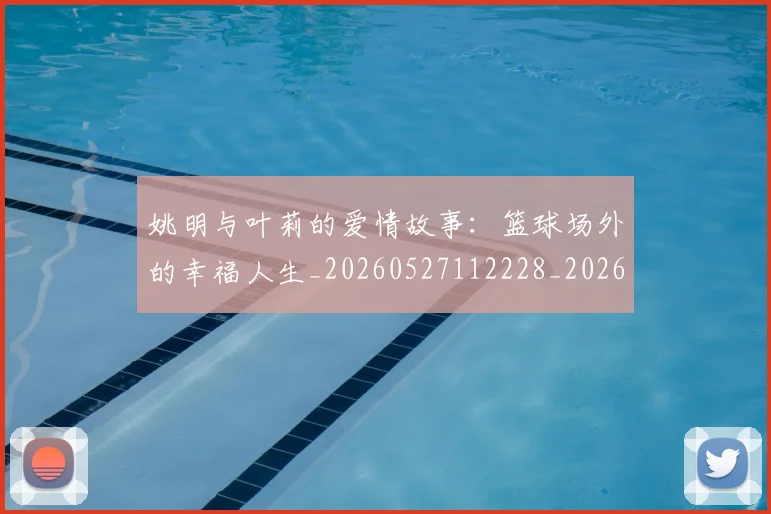 姚明与叶莉的爱情故事:篮球场外的幸福人生_20260527112228_20260609132912