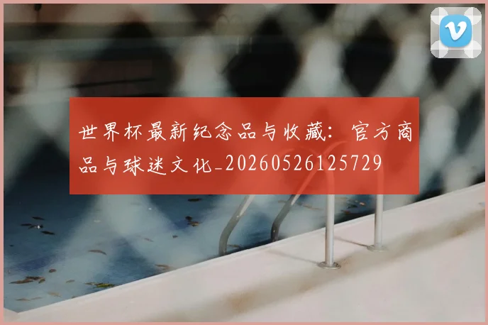 世界杯最新纪念品与收藏：官方商品与球迷文化_20260526125729