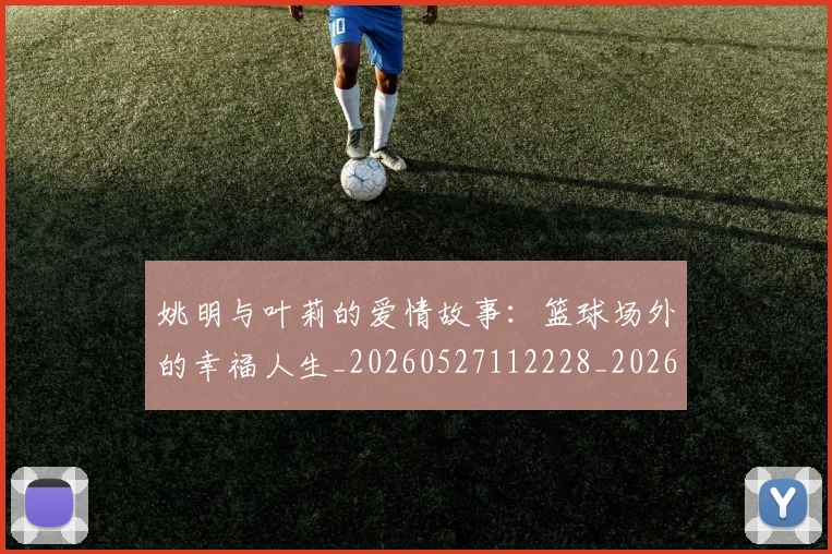 姚明与叶莉的爱情故事：篮球场外的幸福人生_20260527112228_20260609132912