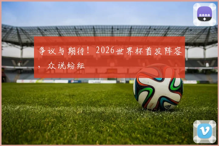 争议与期待!2026世界杯首发阵容,众说纷纭