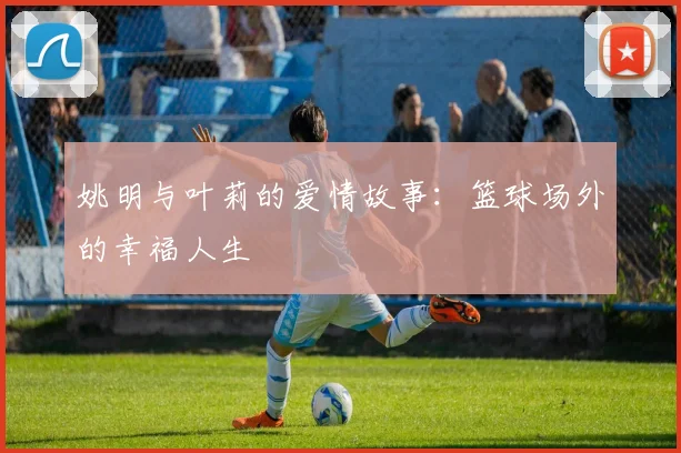 姚明与叶莉的爱情故事：篮球场外的幸福人生